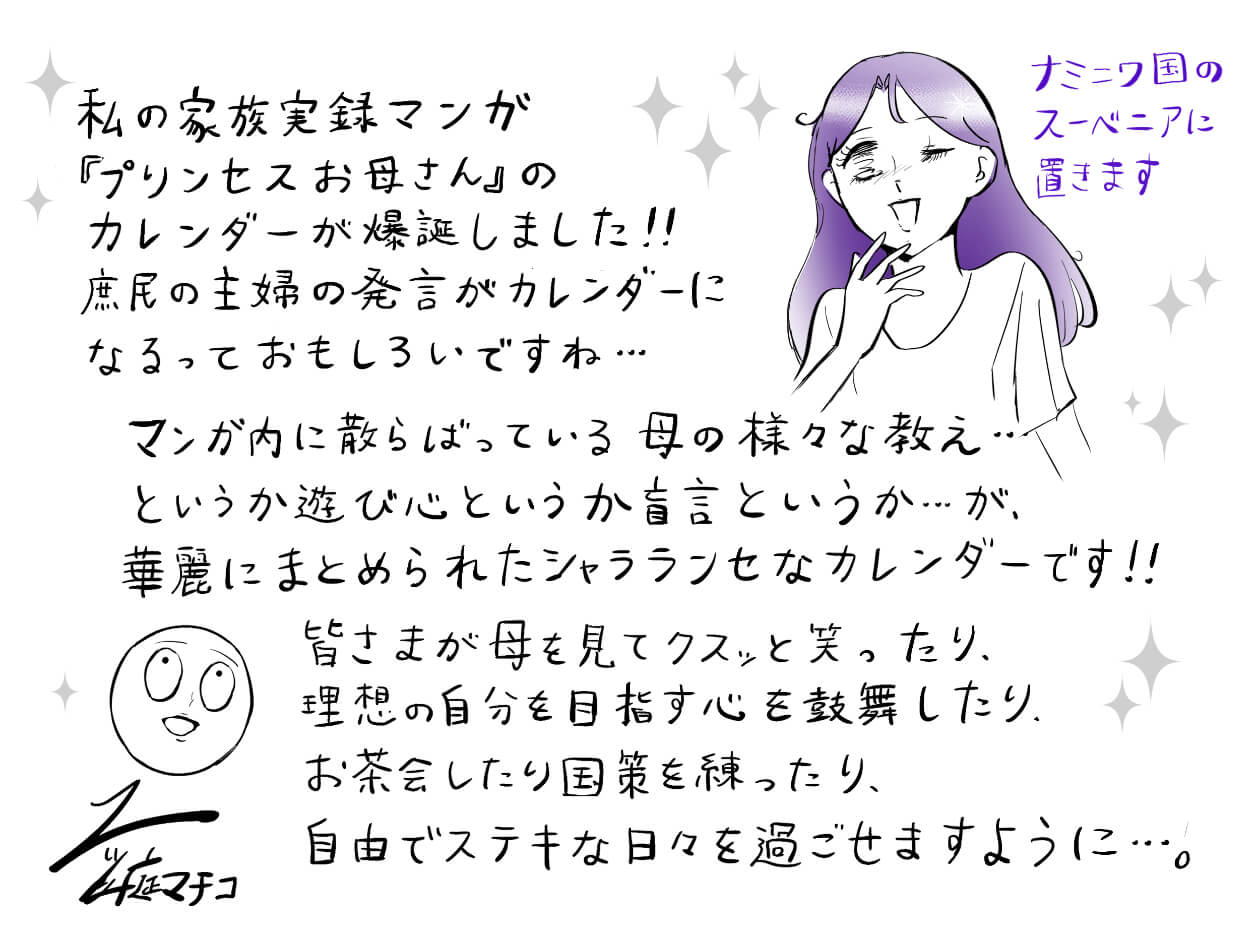 私の家族実録マンガ『プリンセスお母さん』のカレンダーが爆誕しました!! 庶民の主婦の発言がカレンダーになるっておもしろいですね… マンガ内に散らばっている母の様々な教え…というか遊び心というか妄言というか…が、加齢にまとめられたシャラランセなカレンダーです!! 皆さまが母を見てクスっと笑ったり、理想の自分を目指す心を鼓舞したり、お茶会したり国策を練ったり、自由でステキな日々を過ごせますように……。 並庭マチコ お母さん「ナミニワ国のスーベニアに置きます」